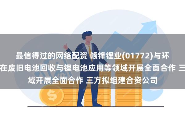 最信得过的网络配资 赣锋锂业(01772)与环境集团及公用发展在废旧电池回收与锂电池应用等领域开展全面合作 三方拟组建合资公司