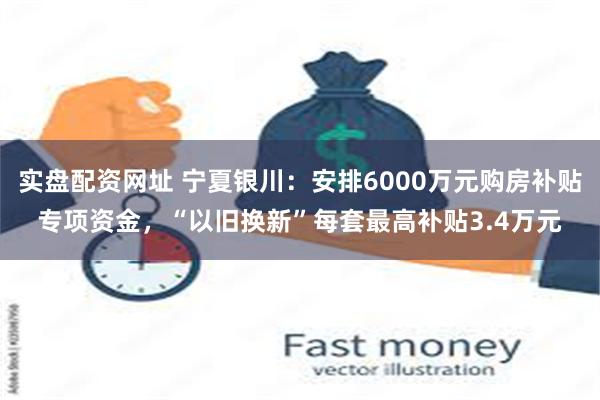 实盘配资网址 宁夏银川：安排6000万元购房补贴专项资金，“以旧换新”每套最高补贴3.4万元