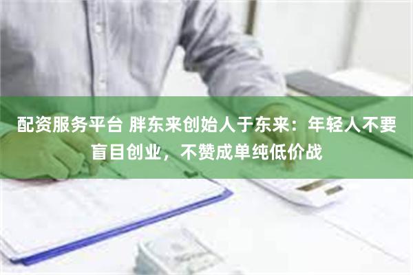 配资服务平台 胖东来创始人于东来：年轻人不要盲目创业，不赞成单纯低价战