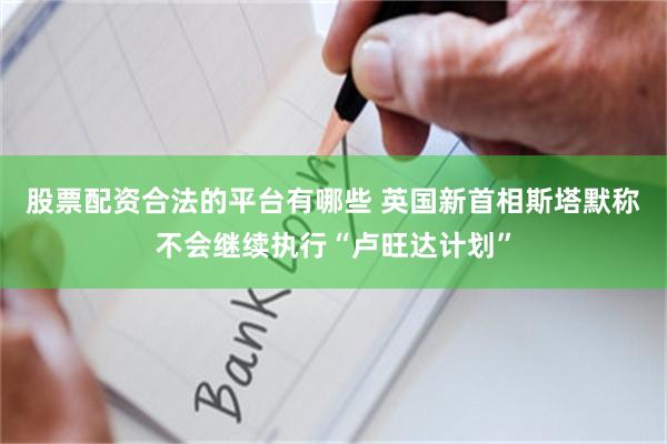 股票配资合法的平台有哪些 英国新首相斯塔默称不会继续执行“卢旺达计划”