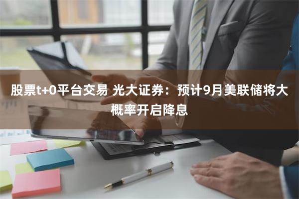 股票t+0平台交易 光大证券：预计9月美联储将大概率开启降息