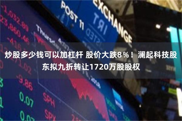 炒股多少钱可以加杠杆 股价大跌8％！澜起科技股东拟九折转让1720万股股权