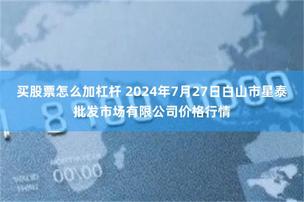 买股票怎么加杠杆 2024年7月27日白山市星泰批发市场有限公司价格行情