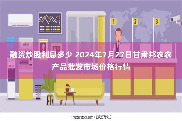 融资炒股利息多少 2024年7月27日甘肃邦农农产品批发市场价格行情