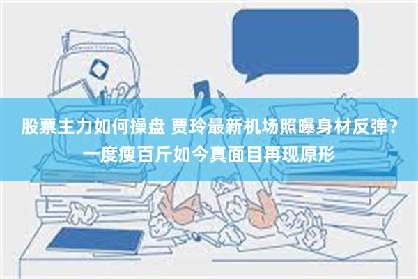 股票主力如何操盘 贾玲最新机场照曝身材反弹？一度瘦百斤如今真面目再现原形