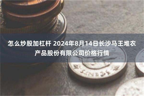 怎么炒股加杠杆 2024年8月14日长沙马王堆农产品股份有限公司价格行情