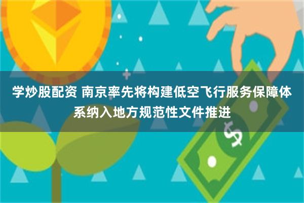 学炒股配资 南京率先将构建低空飞行服务保障体系纳入地方规范性文件推进