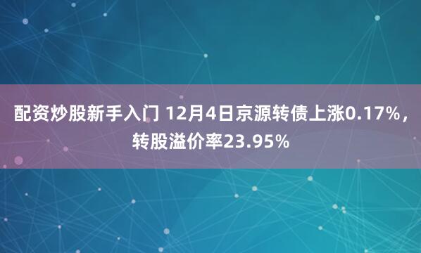 配资炒股新手入门 12月4日京源转债上涨0.17%，转股溢价率23.95%