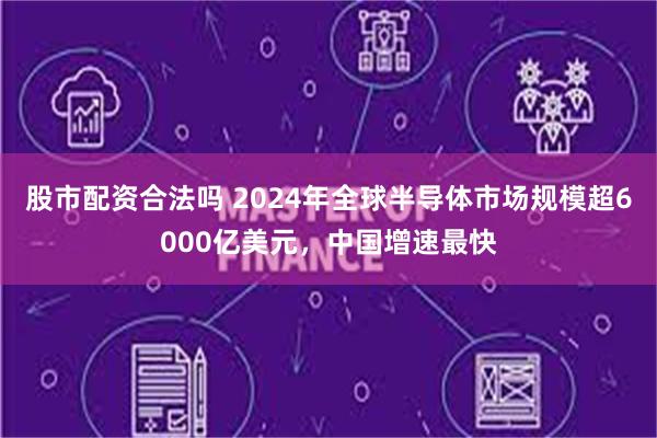 股市配资合法吗 2024年全球半导体市场规模超6000亿美元，中国增速最快