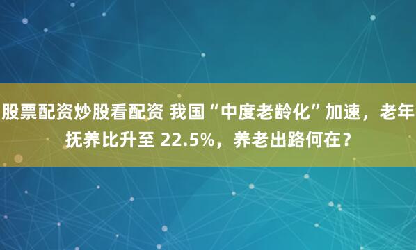 股票配资炒股看配资 我国“中度老龄化”加速，老年抚养比升至 22.5%，养老出路何在？