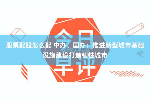 股票配股怎么配 中办、国办：推进新型城市基础设施建设打造韧性城市