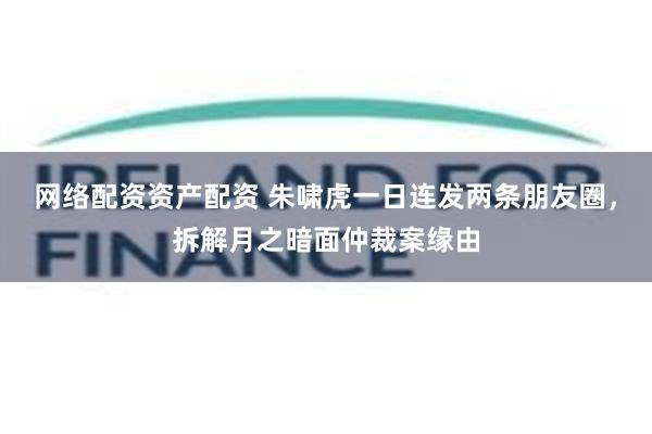 网络配资资产配资 朱啸虎一日连发两条朋友圈，拆解月之暗面仲裁案缘由