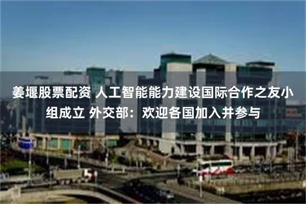 姜堰股票配资 人工智能能力建设国际合作之友小组成立 外交部：欢迎各国加入并参与