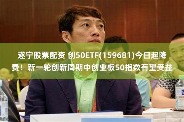 遂宁股票配资 创50ETF(159681)今日起降费！新一轮创新周期中创业板50指数有望受益