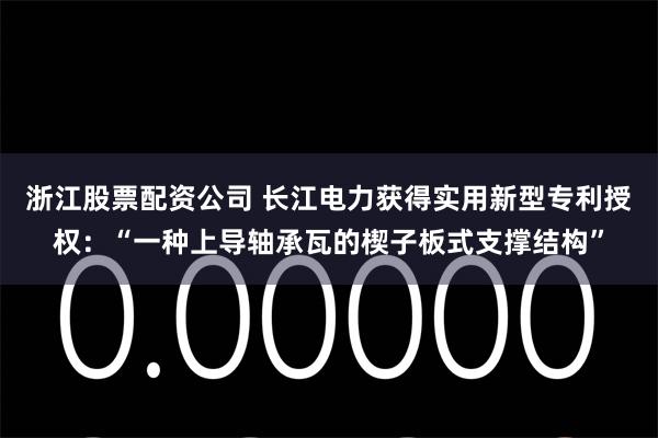 浙江股票配资公司 长江电力获得实用新型专利授权：“一种上导轴承瓦的楔子板式支撑结构”