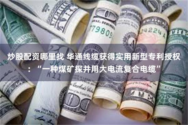 炒股配资哪里找 华通线缆获得实用新型专利授权：“一种煤矿探井用大电流复合电缆”