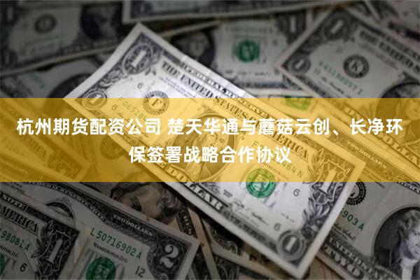 杭州期货配资公司 楚天华通与蘑菇云创、长净环保签署战略合作协议