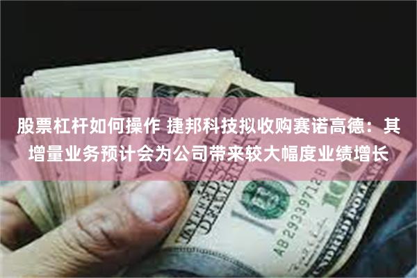 股票杠杆如何操作 捷邦科技拟收购赛诺高德：其增量业务预计会为公司带来较大幅度业绩增长