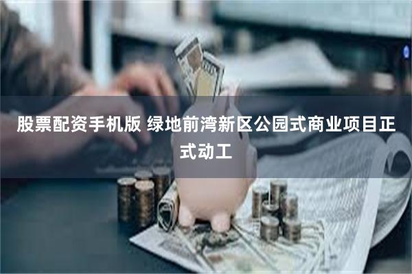 股票配资手机版 绿地前湾新区公园式商业项目正式动工