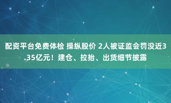 配资平台免费体检 操纵股价 2人被证监会罚没近3.35亿元！建仓、拉抬、出货细节披露