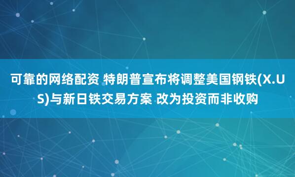 可靠的网络配资 特朗普宣布将调整美国钢铁(X.US)与新日铁交易方案 改为投资而非收购