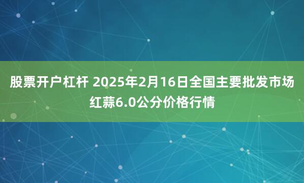 股票开户杠杆 2025年2月16日全国主要批发市场红蒜6.0公分价格行情