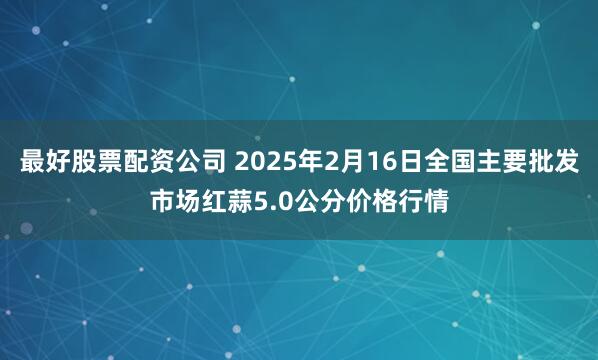 最好股票配资公司 2025年2月16日全国主要批发市场红蒜5.0公分价格行情