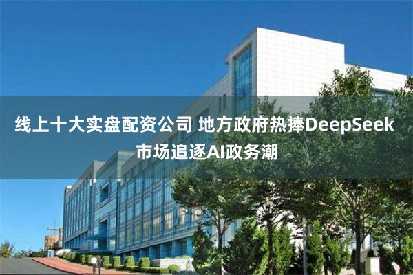 线上十大实盘配资公司 地方政府热捧DeepSeek 市场追逐AI政务潮